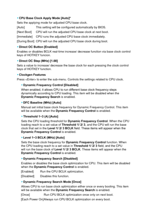 Page 62 ▶CPU Base Clock Apply Mode [Auto]*
Sets the applying mode for adjusted CPU base clock. 
[Auto]
 This setting will be configured automatically by BIOS.
[Next Boot] 
 CPU will run the adjusted CPU base clock at next boot. 
[Immediate] 
 CPU runs the adjusted CPU base clock immediately.
[During Boot]
 CPU will run the adjusted CPU base clock during boot. 
 ▶ Direct OC Button [Enabled]
Enables or disables BCLK real-time increase/ decrease function via base \
clock control 
keys of HOTKEY funcion. 
 ▶ Direct...