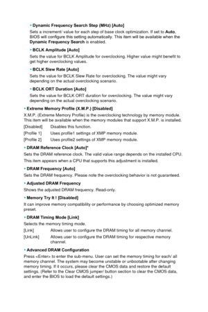 Page 63 ▶Dynamic Frequency Search Step (MHz) [Auto]
Sets a increment/ value for each step of base clock optimization. If set\
 to  Auto,  
BIOS will configure this setting automatically. This item will be available when the 
Dynamic Frequency Search  is enabled.
 ▶BCLK Amplitude [Auto]
Sets the value for BCLK Amplitude for overclocking. Higher value might b\
enefit to 
get higher overclocking values.
 ▶ BCLK Slew Rate [Auto]
Sets the value for BCLK Slew Rate for overclocking. The value might vary\
 
depending...