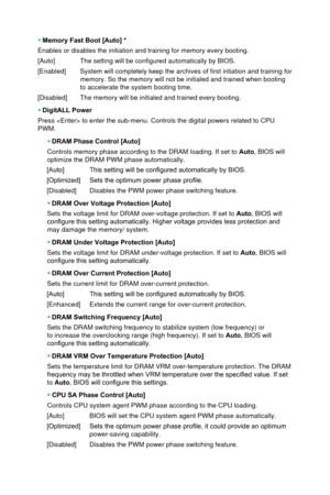 Page 64 ▶Memory Fast Boot [Auto] *
Enables or disables the initiation and training for memory every booting\
.
[Auto]
 The setting will be configured automatically by BIOS.
[Enabled] 
System will completely keep the archives of first intiation and training\
 for 
memory. So the memory will not be initialed and trained when booting 
to accelerate the system booting time.
[Disabled]
 The memory will be initialed and trained every booting.  
 ▶ DigitALL Power
Press  to enter the sub-menu. Controls the digital...