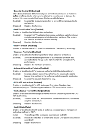 Page 67 ▶Execute Disable Bit [Enabled]
Intel’s Execute Disable Bit functionality can prevent certain classes\
 of malicious 
buffer overflow attacks where worms attempt to execute code to damage the 
system. It is recommended that keeps this item enabled always.
[Enabled]
 Enables NO-Execution protection to prevent the malicious

 attacks 
and worms. 
[Disabled]
 Disables this function.
 ▶ Intel Virtualization Tech [Enabled] 
Enables or disables Intel Virtualization technology. 
[Enabled]
 Enables Intel...