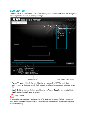 Page 83ECO CENTER
ECO CENTER is an motherboard components power control utility that reduc\
es power 
consumption for maximum energy savings.
Power Toggle Apply ButtonLayout Diagram 
 ●Power Toggle  -  Check the checkbox to turn power ON/OFF for individual 
components. A lightning symbol will imply the selected component is turn\
ed power 
ON.
 ● Apply Button  - After selecting checkboxes on  Power Toggle, you must click the 
Apply button to apply your changes.
 Important
Overheating can seriously damage the...