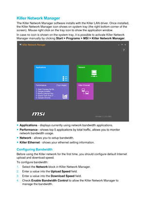 Page 88Killer Network Manager
The Killer Network Manager software installs with the Killer LAN driver.\
 Once installed, 
the Killer Network Manager icon shows on system tray (the right bottom \
corner of the 
screen). Mouse right click on the tray icon to show the application win\
dow. 
In case no icon is shown on the system tray, it is possible to activate \
Killer Network 
Manager manually by clicking Start > Programs > MSI > Killer Network Manager.
 ●Applications  - displays currently using network...