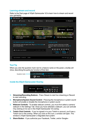 Page 92Learning stream and record
Refer to the Start page of XSplit Gamecaster V2 to learn how to stream a\
nd record 
your gameplay.
Tool Tip
When you click the question mark next to a feature name on the panel, a \
tooltip will 
show, describing the particular function of that item.
Question mark
Inside the XSplit Gamecaster Overlay
1.Streaming/Recording Buttons - Press Stream to start live streaming or Record
to start recording.
2.
Microphone/System Sound Control  - Pressing the microphone or system sound...