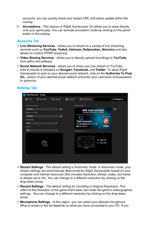 Page 93accounts, you can quickly share your stream URL and status update within\
 the 
overlay.
6.
Annotations - This feature of XSplit Gamecaster V2 allows you to draw directly
onto your game play. You can activate annotation mode by clicking on the\
 pencil
button in the overlay.
Accounts Tab
 ● Live Streaming Services - allows you to stream to a variety of live streaming 
services such as 
YouTube, Twitch, Ustream, Dailymotion, Niconico  and also 
allows for custom RTMP streaming.
 ● Video Sharing Services -...