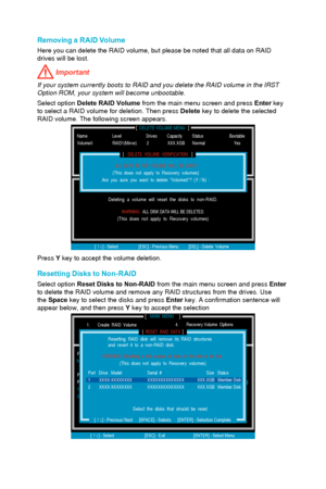 Page 98Removing a RAID Volume 
Here you can delete the RAID volume, but please be noted that all data o\
n RAID 
drives will be lost. 
 Important
If your system currently boots to RAID and you delete the RAID volume in\
 the IRST Option ROM, your system will become unbootable.
Select option  Delete RAID Volume from the main menu screen and press  Enter key 
to select a RAID volume for deletion. Then press  Delete key to delete the selected 
RAID volume. The following screen appears.
[...