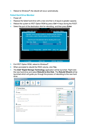 Page 1003.Reboot to Windows®; the rebuild will occur automatically.
Failed Hard Drive Member 
1.Power off.
2.
Replace the failed hard drive with a new one that is of equal or greater\
 capacity.
3.
Reboot the system to IRST Option ROM by press Ctrl + I  keys during the POST.
4.
Select the port of the destination disk for rebuilding, and then press  Enter.
DISK / VOLUME INFORMATION[                                                ]
4. Recovery Volume  Options4.       Recovery Volume  Options
5.       Exit
RAID...