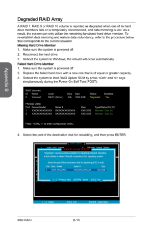 Page 104
Appendix B
B-10Intel RAID

Degraded RAID Array
A RAID 1, RAID 5 or RAID 10 volume is reported as degraded when one of its hard drive members fails or is temporarily disconnected, and data mirroring is lost. As a result, the system can only utilize the remaining functional hard drive member. To re-establish data mirroring and restore data redundancy, refer to the procedure below that corresponds to the current situation.
Missing Hard Drive Member
Make sure the system is powered off. 
Reconnect the hard...