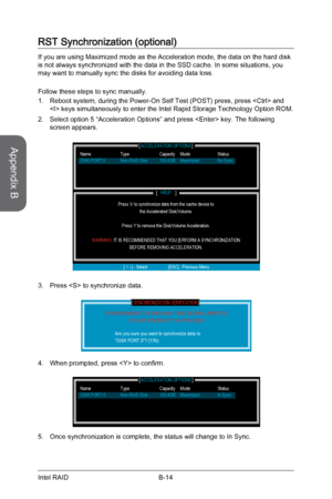 Page 108
Appendix B
B-14Intel RAID
RST Synchronization (optional)
If you are using Maximized mode as the Acceleration mode, the data on the hard disk is not always synchronized with the data in the SSD cache. In some situations, you may want to manually sync the disks for avoiding data loss.
Follow these steps to sync manually.
Reboot system, during the Power-On Self Test (POST) press, press  and  keys simultaneously to enter the Intel Rapid Storage Technology Option ROM.
Select option 5 “Acceleration Options”...