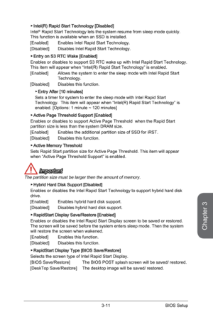 Page 71
3-10BIOS Setup3-11BIOS Setup

Chapter 3
3-10BIOS Setup3-11BIOS Setup

Intel(R) Rapid Start Technology [Disabled]
Intel® Rapid Start Technology lets the system resume from sleep mode quickly. This function is available when an SSD is installed.
[Enabled]   Enables Intel Rapid Start Technology.
[Disabled]   Disables Intel Rapid Start Technology.
Entry on S3 RTC Wake [Enabled]
Enables or disables to support S3 RTC wake up with Intel Rapid Start Technology.This item will appear when “Intel(R) Rapid Start...