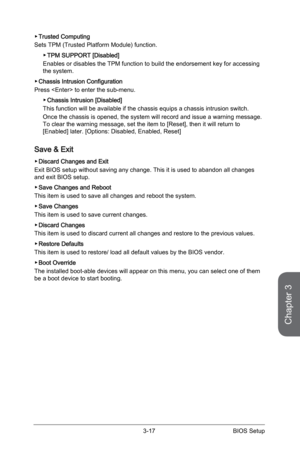 Page 77
3-16BIOS Setup3-17BIOS Setup

Chapter 3
3-16BIOS Setup3-17BIOS Setup

Trusted Computing
Sets TPM (Trusted Platform Module) function. 
TPM SUPPORT [Disabled]
Enables or disables the TPM function to build the endorsement key for accessing the system.
Chassis Intrusion Configuration
Press  to enter the sub-menu. 
Chassis Intrusion [Disabled]
This function will be available if the chassis equips a chassis intrusion switch.
Once the chassis is opened, the system will record and issue a warning message. To...