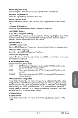 Page 79
3-18BIOS Setup3-19BIOS Setup

Chapter 3
3-18BIOS Setup3-19BIOS Setup

Adjust Ring Ratio [Auto]
Sets the ring ratio. The valid value range depends on the installed CPU. 
Adjusted Ring Frequency 
Shows the adjusted Ring frequency. Read-only.
Adjust GT Ratio [Auto]
Sets the integrated graphics ratio. The valid value range depends on the installed CPU. 
Adjusted GT Frequency
Shows the adjusted integrated graphics frequency. Read-only.
< CPU BCLK Setting > 
CPU Base Clock (MHz) [Default] 
Sets the CPU Base...