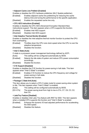 Page 83
3-22BIOS Setup3-23BIOS Setup

Chapter 3
3-22BIOS Setup3-23BIOS Setup

Adjacent Cache Line Prefetch [Enabled]
Enables or disables the CPU hardware prefetcher (MLC Spatial prefetcher).
[Enabled]  Enables adjacent cache line prefetching for reducing the cache 
latency time and tuning the performance to the specific application.
[Disabled]  Enables the requested cache line only.
CPU AES Instructions [Enabled]
Enables or disables the CPU AES (Advanced Encryption Standard-New Instructions) support. This item...