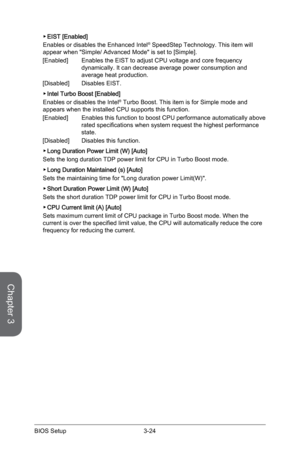 Page 84
Chapter 3
3-24BIOS Setup3-25BIOS Setup
3-24BIOS Setup3-25BIOS Setup

EIST [Enabled] 
Enables or disables the Enhanced Intel® SpeedStep Technology. This item will appear when "Simple/ Advanced Mode" is set to [Simple].  
[Enabled]   Enables the EIST to adjust CPU voltage and core frequency 
dynamically. It can decrease average power consumption and average heat production.
[Disabled]   Disables EIST. 
Intel Turbo Boost [Enabled]
Enables or disables the Intel® Turbo Boost. This item is for Simple...