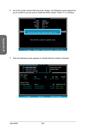 Page 100
Appendix B
B-6Intel RAID

Then the following screen appears to indicate that the creation is finished.7.
Go to the Create Volume field and press , the following screen appears for you to confirm if you are sure to create the RAID volume. Press  to continue.6.
[                                     ]CREATE VOLUME MENU
[             ]HELP
           Name :
Press  ENTER  to  create  the  specified  volume.
[ ↑↓] - Change        [TAB] - Next          [ESC] - Previous Menu         [ENTER] - Select 
      RAID...