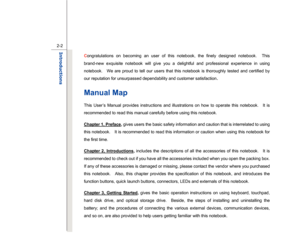 Page 24
 
2-2
Introductions  
C ongratulations on becoming an user of this notebook, the finely designed notebook.  This 
brand-new exquisite notebook will give you a delightful and professional experience in using 
notebook.    We are proud to tell our users that this notebook is thoroughly tested and certified by 
our reputation for unsurpassed dependability and customer satisfaction
. 
Manual Map This User’s Manual provides instructions and illustrations on how to operate this notebook.    It is 
recommended...