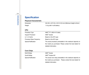 Page 26
 
2-4
Introductions  
Specification Physical Characteristic Dimension  324 (W) x 227 (D) x 22.5~6 (H) mm (Minimum height is 6mm) 
Weight  1.4 kg (with 4 cell battery)   
 CPU Processor Type  AMD
® FT1 (BGA 413 balls) 
Support Processor  AMD® Zacate 
L2 / L3 Cache  Based on the APU type 
Processor Base Frequency  Based on the APU type 
Special Notification  The actual processor preinstalled in the notebook depends on 
the model you purchased. Please contact the local dealer for 
detailed information....