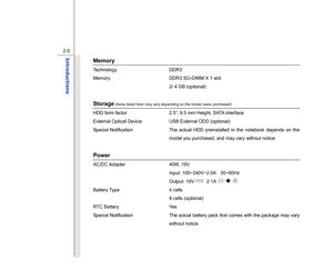 Page 27
 
2-5
Introductions  
Memory  Technology DDR3  
Memory  DDR3 SO-DIMM X 1 slot     
  2/ 4 GB (optional) 
 Storage
 (Items listed here may vary depending on the model users purchased)
 
HDD form factor  2.5”, 9.5 mm Height, SATA interface   
External Optical Device  USB External ODD (optional) 
Special Notification  The actual HDD preinstalled in the notebook depends on the 
model you purchased, and may vary without notice. 
 Power AC/DC Adapter  40W,  19V 
 Input: 100~240V~2.0A  50~60Hz 
 Output: 19V...