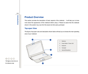 Page 30
 
2-8
Introductions  
Product Overview  This section provides the description of basic aspects of the notebook.    It will help you to know 
more about the appearance of this notebook before using it. Please be aware that the notebook 
shown in this section may vary from the actual one that users purchased.   Top-open View    The figure of top-open view and description shown below will lead you to browse the main operating 
area of your notebook. 
 
 
 
 
 
 
 
 
 
 
 
 
  
The figures show here are...