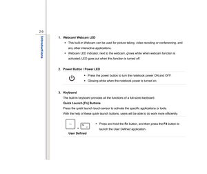 Page 31
 
2-9
Introductions  
1.  Webcam/ Webcam LED    Š  This built-in Webcam can be used for picture taking, video recoding or conferencing, and 
any other interactive applications.   
Š   Webcam LED indicator, next to the webcam, grows white when webcam function is 
activated; LED goes out when this function is turned off. 
 
2.  Power Button / Power LED 
 
Š   Press the power button to turn the notebook power ON and OFF.   
Š   Glowing white when the notebook power is turned on. 
 
3. Keyboard  The...