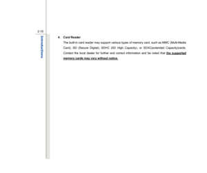 Page 37
 
2-15
Introductions  
4. Card Reader   The built-in card reader may support various types of memory card, such as MMC (Multi-Media 
Card), SD (Secure Digital), SDHC (SD High Capacity), or SDXC(extended Capacity)cards. 
Contact the local dealer for further and correct information and be noted that  the supported 
memory cards may vary without notice.
 
 
 
 
 
 
 
 
 
 
 
  