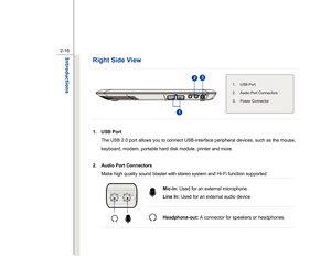 Page 38
 
2-16
Introductions  
Right Side View          
  
 
   
1. USB Port The USB 2.0 port allows you to connect USB-interface peripheral devices, such as the mouse, 
keyboard, modem, portable hard disk module, printer and more. 
 
2. Audio Port Connectors   Make high quality sound blaster with stereo system and Hi-Fi function supported.   
Mic-in:  Used for an external microphone.  
Line In:  Used for an external audio device.  
 
 
 
Headphone-out:  A connector for speakers or headphones. 
 
 
 
1. USB...