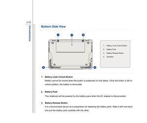 Page 41
 
2-19
Introductions  
Bottom Side View    
   
 
 
 
 
 1.  Battery Lock/ Unlock Button  Battery cannot be moved when the button is positioned on lock status. Once the button is slid to 
unlock position, the battery is removable. 
 
2. Battery Pack 
This notebook will be powered by the battery pack when the AC adapter is disconnected. 
 
3. Battery Release Button 
It is a bounce-back device as a preparation for releasing the battery pack. Slide it with one hand 
and pull the battery pack carefully with...