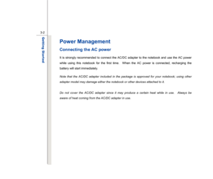 Page 44
 
3-2
Getting Started  
Power Management   Connecting the AC power It is strongly recommended to connect the AC/DC adapter to the notebook and use the AC power 
while using this notebook for the first time.  When the AC power is connected, recharging the 
battery will start immediately.     
Note that the AC/DC adapter included in the package is approved for your notebook; using other 
adapter model may damage either the notebook or other devices attached to it. 
 
Do not cover the AC/DC adapter since...