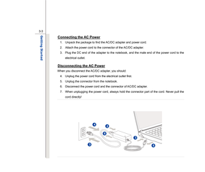 Page 45
 
3-3
Getting Started  
Connecting the AC Power
 
1.  Unpack the package to find the AC/DC adapter and power cord. 
2.  Attach the power cord to the connector of the AC/DC adapter.  3.  Plug the DC end of the adapter to the notebook, and the male end of the power cord to the  electrical outlet. Disconnecting the AC Power
 
When you disconnect the AC/DC adapter, you should: 4.  Unplug the power cord from the electrical outlet first. 
5.  Unplug the connector from the notebook. 
6.  Disconnect the power...