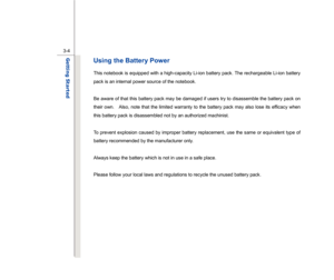 Page 46
 
3-4
Getting Started  
Using the Battery Power This notebook is equipped with a high-capacity Li-ion battery pack. The rechargeable Li-ion battery 
pack is an internal power source of the notebook. 
 
Be aware of that this battery pack may be damaged if users try to disassemble the battery pack on 
their own.    Also, note that the limited warranty to the battery pack may also lose its efficacy when 
this battery pack is disassembled not by an authorized machinist. 
 
To prevent explosion caused by...