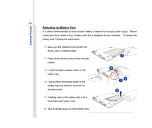 Page 47
 
3-5
Getting Started  
Releasing the Battery Pack
 
It is always recommended to have another battery in reserve for enough power supply.    Please 
contact your local dealer to buy a battery pack that is compliant to your notebook.    To remove the 
battery pack, following the steps below:   
  1.  Make sure the notebook is turned off, and 
the AC power is disconnected. 
 
2.  Press the lock/unlock button to the unlocked  position. 
 
3.  Locate the battery release button on the  bottom side. 
  4....