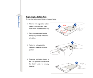 Page 48
 
3-6
Getting Started  
Replacing the Battery Pack
 
To insert the battery pack, following the steps below: 
  1.  Align the front edge of the battery  pack to the location with “open” 
mark shown aside the battery tray 
 
2.  Place the battery pack into the  battery tray vertically with correct 
orientation. 
 
 
3.  Fasten the battery pack by 
pressing it forward to the “Lock” 
position 
 
 
  4.  Press the lock/unlock button to  the Lock position to make sure 
the battery pack is securely 
fastened....