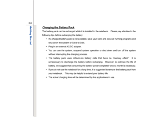 Page 50
 
3-8
Getting Started  
Charging the Battery Pack
 
The battery pack can be recharged while it is installed in the notebook.    Please pay attention to the 
following tips before recharging the battery:  Š  If a charged battery pack is not available, save your work and close all running programs and 
shut down the system or Save-to-Disk. 
Š   Plug in an external AC/DC adapter. 
Š   You can use the system, suspend system operation or shut down and turn off the system 
without interrupting the charging...