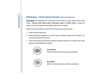 Page 51
 
3-9
Getting Started  
ECO Engine -- Power Saving Function 
(Optionally Supported)   
ECO Engine
, the outstanding and unique power saving function, provides various power saving 
modes –  Gaming mode , Movie mode , Presentation mode , and Office mode , to extend the 
battery running time while performing different tasks with this notebook. 
Read the instructions bellow to activate the ECO Engine power saving function: 
1.  Press and hold the  Fn button. 
2. Press the  F5 button repeatedly to to switch...