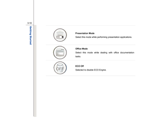 Page 52
 
3-10
Getting Started  
  Presentation Mode 
Select this mode while performing presentation applications.   Office Mode 
Select this mode while dealing with office documentation 
tasks.  
ECO Off   
Selected to disable ECO Engine.
 
 
 
 
 
 
 
  