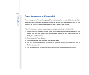 Page 53
 
3-11
Getting Started  
Power Management in Windows OS Power management of personal computers (PCs) and monitors has the poten-tial to save significant 
amounts of electricity as well as deliver environmental benefits.To be energy efficient, turn off your 
display or set your PC to standby/hibernate mode after a period of user inactivity. 
 
Follow the instructions below to adjust the power management settings in Windows OS:  1.  Power Options in Windows OS allow you to control the power management...