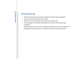 Page 55
 
3-13
Getting Started  
Energy Saving Tips Š   Activate the ECO power saving function to manage the computer’s energy consumption. 
Š   Turn off the monitor after a period of user inactivity. 
Š   Utilize the Fn and F12 sleep mode keys to turn into power saving mode. 
Š   Tune the settings in Power Options under Windows OS to optimize the computer’s power 
management. 
Š   Always disconnect the AC power cord or uninstall the battery pack or switch off the wall socket if 
the computer would be left...