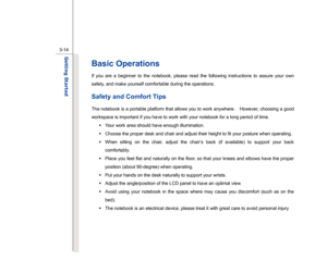 Page 56
 
3-14
Getting Started  
Basic Operations If you are a beginner to the notebook, please read the following instructions to assure your own 
safety, and make yourself comfortable during the operations. Safety and Comfort Tips The notebook is a portable platform that allows you to work anywhere.    However, choosing a good 
workspace is important if you have to work with your notebook for a long period of time.  Š  Your work area should have enough illumination. 
Š   Choose the proper desk and chair and...