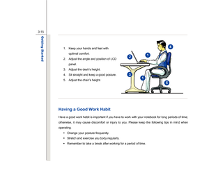 Page 57
 
3-15
Getting Started  
   
1.  Keep your hands and feet with  optimal comfort. 
2.  Adjust the angle and position of LCD  panel. 
3.  Adjust the desk’s height. 
4.  Sit straight and keep a good posture. 
5.  Adjust the chair’s height. 
 
 
 
 Having a Good Work Habit Have a good work habit is important if you have to work with your notebook for long periods of time; 
otherwise, it may cause discomfort or injury to you. Please keep the following tips in mind when 
operating.  Š  Change your posture...