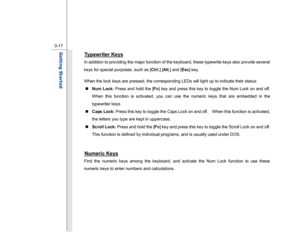 Page 59
 
3-17
Getting Started  
Typewriter Keys
 
In addition to providing the major function of the keyboard, these typewrite keys also provide several 
keys for special purposes, such as [ Ctrl,] [Alt ,] and [ Esc] key. 
When the lock keys are pressed, the corresponding LEDs will light up to indicate their status:  „   Num Lock:  Press and hold the [ Fn] key and press this key to toggle the Num Lock on and off.   
When this function is activated, you can use the numeric keys that are embedded in the...
