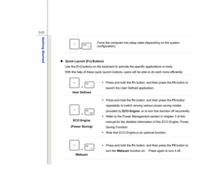 Page 63
 
3-21
Getting Started  
+
  Force the computer into sleep state (depending on the system 
configuration). 
 
„   Quick Launch [Fn] Buttons  
Use the [Fn] buttons on the keyboard to activate the specific applications or tools.     
With the help of these quick launch buttons, users will be able to do work more efficiently.
 
 + 
 
User Defined  Š
 Press and hold the  Fn button, and then press the  F4 button to 
launch the User Defined application. 
 + 
 
ECO Engine 
(Power Saving)  Š
 Press and hold the...