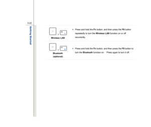 Page 64
 
3-22
Getting Started  
 + 
 
Wireless LAN    Š
 Press and hold the  Fn button, and then press the  F8 button 
repeatedly to turn the  Wireless LAN function on or off 
recurrently.  
 + 
 
Bluetooth  
(optional)  Š
 Press and hold the  Fn button, and then press the  F9 button to 
turn the  Bluetooth  function on.    Press again to turn it off.   
 
 
 
 
 
 
 
 
 
 
 
 
  