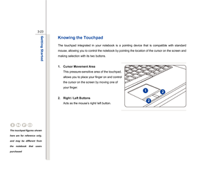 Page 65
 
3-23
Getting Started  
Knowing the Touchpad The touchpad integrated in your notebook is a pointing device that is compatible with standard 
mouse, allowing you to control the notebook by pointing the location of the cursor on the screen and 
making selection with its two buttons. 
 
1. Cursor Movement Area  This pressure-sensitive area of the touchpad, 
allows you to place your finger on and control 
the cursor on the screen by moving one of 
your finger. 
 
2. Right / Left Buttons  Acts as the...