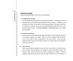 Page 66
 
3-24
Getting Started  
Using the Touchpad
 
Read the following description to learn how to use the touchpad: 
  „   Configuring the Touchpad 
You can customize the pointing device to meet your personal needs.    For example, if you are a 
left-handed user, you may want to swap the functions of the two buttons.    In addition, you can 
change the size, shape, moving speed and other advanced features of the cursor on the screen. 
To configure the touchpad, you can use the standard Microsoft or IBM PS/2...