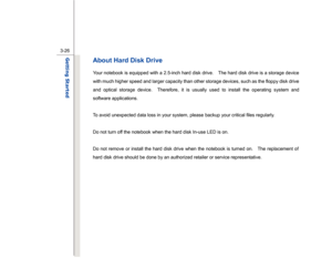 Page 68
 
3-26
Getting Started  
About Hard Disk Drive Your notebook is equipped with a 2.5-inch hard disk drive.    The hard disk drive is a storage device 
with much higher speed and larger capacity than other storage devices, such as the floppy disk drive 
and optical storage device.  Therefore, it is usually used to install the operating system and 
software applications.  To avoid unexpected data loss in your system, please backup your critical files regularly. 
 
Do not turn off the notebook when the hard...