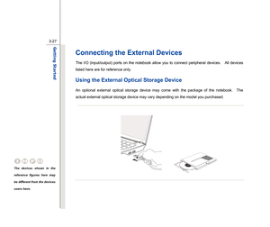 Page 69
 
3-27
Getting Started  
Connecting the External Devices The I/O (input/output) ports on the notebook allow you to connect peripheral devices.    All devices 
listed here are for reference only. Using the External Optical Storage Device An optional external optical storage device may come with the package of the notebook.  The 
actual external optical storage device may vary depending on the model you purchased.   
 
 
 
 
 
 
 
 
 
 
 
The devices shown in the 
reference figures here may 
be different...