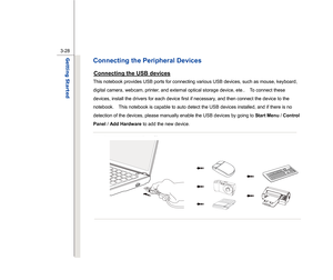 Page 70
 
3-28
Getting Started  
Connecting the Peripheral Devices Connecting the USB devices
 
This notebook provides USB ports for connecting various USB devices, such as mouse, keyboard, 
digital camera, webcam, printer, and external optical storage device, ete..    To connect these 
devices, install the drivers for each device first if necessary, and then connect the device to the 
notebook.    This notebook is capable to auto detect the USB devices installed, and if there is no 
detection of the devices,...