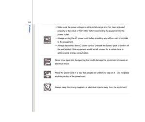 Page 8
 
1-8 
Preface  
 
Š   Make sure the power voltage is within safety range and has been adjusted 
properly to the value of 100~240V before connecting the equipment to the 
power outlet. 
Š   Always unplug the AC power cord before installing any add-on card or module 
to the equipment. 
Š   Always disconnect the AC power cord or uninstall the battery pack or switch off 
the wall socket if the equipment would be left unused for a certain time to 
achieve zero energy consumption. 
  Never pour liquid into...