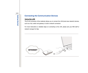 Page 73
 
3-31
Getting Started  
Connecting the Communication Devices Using the LAN
 
The RJ-45 connector of the notebook allows you to connect the LAN (local area network) devices, 
such as a hub, switch and gateway, to build a network connection. 
For more instructions or detailed steps on connecting to the LAN, please ask your MIS staff or 
network manager for help. 
 
 
 
  