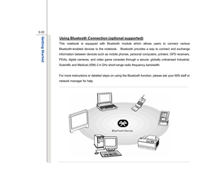 Page 75
 
3-33
Getting Started  
Using Bluetooth Connection (optional supported)
 
This notebook is equipped with Bluetooth module which allows users to connect various 
Bluetooth-enabled devices to the notebook.    Bluetooth provides a way to connect and exchange 
information between devices such as mobile phones, personal computers, printers, GPS receivers, 
PDAs, digital cameras, and video game consoles through a secure, globally unlicensed Industrial, 
Scientific and Medical (ISM) 2.4 GHz short-range radio...