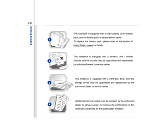 Page 78
 
3-36
Getting Started  
  
 
 
 
 
 
 
 
 
 
 
 
 
 
 
 
 
 
 
 
 
This notebook is equipped with a high-capacity Li-ion battery 
pack, and the battery pack is replaceable by users.     
To replace the battery pack, please refer to the section of 
Using Battery power
 for details.
 
This notebook is equipped with a wireless LAN / WiMax 
module, and the module may be upgradable and replaceable 
by authorized dealer or service center.
 
This notebook is equipped with a hard disk drive, and this 
storage...